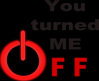 you turned me off